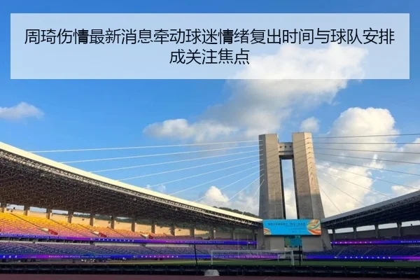 周琦伤情最新消息牵动球迷情绪复出时间与球队安排成关注焦点